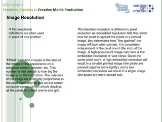 Image Resolution Pixel resolution in bytes is the size of the image or the appearance on a computer screen, monitor, etc. This number is tied directly to how big the image is on the hard drive. The byte-size of the image file is directly proportional to the pixel count and its size on the screen computer screen, which simply displays all the pixels in a fixed one-to-one grid. Embedded resolution is different to pixel resolution as embedded resolution tells the printer how far apart to spread the pixels in a printed image, this determines how "fine grained" the  image will look when printed. It is completely independent of the pixel count (file size) of the image. A high-pixel-count image can have a low embedded resolution or vice versa. Given the same pixel count, a high embedded resolution will result in a smaller printed image (the pixels are packed together more tightly), and a low embedded resolution will result in a larger image (the pixels are more spread out). Two resolution definitions are often used in place of one another. 
