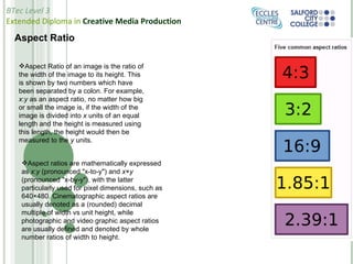 Aspect Ratio Aspect Ratio of an image is the ratio of the width of the image to its height. This is shown by two numbers which have been separated by a colon. For example,  x : y  as an aspect ratio, no matter how big or small the image is, if the width of the image is divided into  x  units of an equal length and the height is measured using this length, the height would then be measured to the  y  units.  Aspect ratios are mathematically expressed as  x : y  (pronounced "x-to-y") and  x × y  (pronounced "x-by-y"), with the latter particularly used for pixel dimensions, such as 640×480. Cinematographic aspect ratios are usually denoted as a (rounded) decimal multiple of width vs unit height, while photographic and video graphic aspect ratios are usually defined and denoted by whole number ratios of width to height. 