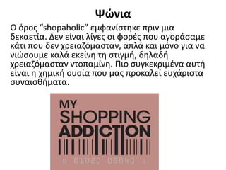 Ψώνια
Ο όρος “shopaholic” εμφανίστηκε πριν μια
δεκαετία. Δεν είναι λίγες οι φορές που αγοράσαμε
κάτι που δεν χρειαζόμασταν, απλά και μόνο για να
νιώσουμε καλά εκείνη τη στιγμή, δηλαδή
χρειαζόμασταν ντοπαμίνη. Πιο συγκεκριμένα αυτή
είναι η χημική ουσία που μας προκαλεί ευχάριστα
συναισθήματα.
 