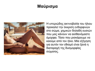 Μαύρισμα
Η υπεριώδης ακτινοβολία του ήλιου
προκαλεί την έκκριση ενδορφινών
στο σώμα, χημικών δηλαδή ουσιών
που μας κάνουν να αισθανόμαστε
όμορφα. Τόσο που ρισκάρουμε να
καούμε από τον ήλιο. Μία εξήγηση
για αυτόν τον εθισμό είναι ξανά η
διαταραχή της δυσμορφίας
σώματος.
 