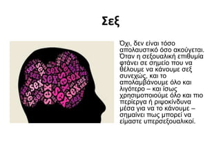 Σεξ
Όχι, δεν είναι τόσο
απολαυστικό όσο ακούγεται.
Όταν η σεξουαλική επιθυμία
φτάνει σε σημείο που να
θέλουμε να κάνουμε σεξ
συνεχώς, και το
απολαμβάνουμε όλο και
λιγότερο – και ίσως
χρησιμοποιούμε όλο και πιο
περίεργα ή ριψοκίνδυνα
μέσα για να το κάνουμε –
σημαίνει πως μπορεί να
είμαστε υπερσεξουαλικοί.
 