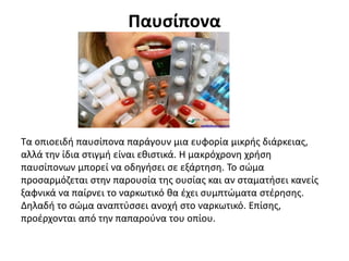 Παυσίπονα
Τα οπιοειδή παυσίπονα παράγουν μια ευφορία μικρής διάρκειας,
αλλά την ίδια στιγμή είναι εθιστικά. Η μακρόχρονη χρήση
παυσίπονων μπορεί να οδηγήσει σε εξάρτηση. Το σώμα
προσαρμόζεται στην παρουσία της ουσίας και αν σταματήσει κανείς
ξαφνικά να παίρνει το ναρκωτικό θα έχει συμπτώματα στέρησης.
Δηλαδή το σώμα αναπτύσσει ανοχή στο ναρκωτικό. Επίσης,
προέρχονται από την παπαρούνα του οπίου.
 