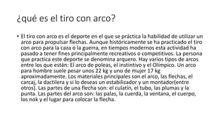 ¿qué es el tiro con arco?
• El tiro con arco es el deporte en el que se práctica la habilidad de utilizar un
arco para propulsar flechas. Aunque históricamente se ha practicado el tiro
con arco para la caza o la guerra, en tiempos modernos esta actividad ha
pasado a tener fines principalmente recreativos o competitivos. La persona
que practica este deporte se denomina arquero. Hay varios tipos de arcos
entre los que están: El arco de poleas, el instintivo y el Olímpico. Un arco
para hombre suele pesar unos 22 kg y uno de mujer 17 kg
aproximadamente. Los materiales principales son el arco, las flechas, el
carcaj, la dactilera y si lo deseas un estabilizador y un montador(entre
otros). Las partes de una flecha son: el culatín, el tubo, las plumas y la
punta. Las partes del arco son: las palas, la cuerda, la ventana, el cuerpo,
los nok y el lugar para colocar la flecha.
 