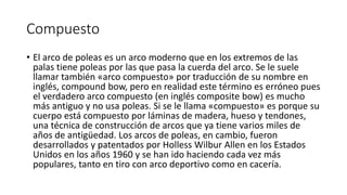 Compuesto
• El arco de poleas es un arco moderno que en los extremos de las
palas tiene poleas por las que pasa la cuerda del arco. Se le suele
llamar también «arco compuesto» por traducción de su nombre en
inglés, compound bow, pero en realidad este término es erróneo pues
el verdadero arco compuesto (en inglés composite bow) es mucho
más antiguo y no usa poleas. Si se le llama «compuesto» es porque su
cuerpo está compuesto por láminas de madera, hueso y tendones,
una técnica de construcción de arcos que ya tiene varios miles de
años de antigüedad. Los arcos de poleas, en cambio, fueron
desarrollados y patentados por Holless Wilbur Allen en los Estados
Unidos en los años 1960 y se han ido haciendo cada vez más
populares, tanto en tiro con arco deportivo como en cacería.
 