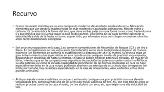 Recurvo
• El arco recurvado instintivo es un arco compuesto moderno, desarrollado empleando en su fabricación
elementos que van desde la madera hasta los más modernos y avanzados composites, fibra de vidrio y
carbono. Es característica la forma del arco, que tiene ambas palas con una forma curva, como haciendo una
S y que provoca que la cuerda toque la pala en dos puntos. Esta forma de las palas permite optimizar la
velocidad de salida de la flecha así como su precisión, por ello estos arcos constituyen un avance sobre los
arcos rectos tradicionales o longbow.
• Son arcos muy populares en la caza,1​ así como en competiciones de Recorridos de Bosque 3D2​ o de tiro a
diana. En competiciones de tiro, estos arcos (considerados como arcos tradicionales) disparan de manera
instintiva (sin elementos de puntería ni estabilización) a distancias de 18 y 30 metros. Su técnica exige un
gran entrenamiento y los especialistas en este tipo de arcos consiguen niveles de precisión muy elevados,
disparando en distancias de hasta 50 metros. En caza se suelen emplear potencias elevadas, de más de 50
libras, mientras que en las competiciones deportivas de precisión las potencias suelen rondar las 40 libras.
Su alta potencia así como la elevada capacidad de penetración de las flechas empleadas en caza les hace
especialmente útiles en la caza mayor, pudiendo abatirse con este tipo de arcos todo tipo de especies (sin
límite por tamaño, hay cazadores especializados en la caza de rinocerontes, osos, elefantes, entre otros
grandes animales).
• Al dispararse de manera instintiva, un arquero entrenado consigue una gran precisión con una elevada
velocidad de tiro, constituyendo uno de los arcos con mayor cadencia de tiro. Así, con este tipo de arcos se
realizan pruebas como las de caza al vuelo, de tiro al plato con arco, etc, que exigen una alta velocidad de
tiro.
 