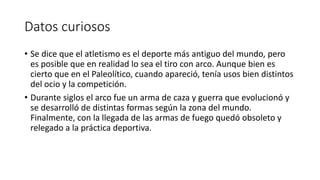 Datos curiosos
• Se dice que el atletismo es el deporte más antiguo del mundo, pero
es posible que en realidad lo sea el tiro con arco. Aunque bien es
cierto que en el Paleolítico, cuando apareció, tenía usos bien distintos
del ocio y la competición.
• Durante siglos el arco fue un arma de caza y guerra que evolucionó y
se desarrolló de distintas formas según la zona del mundo.
Finalmente, con la llegada de las armas de fuego quedó obsoleto y
relegado a la práctica deportiva.
 