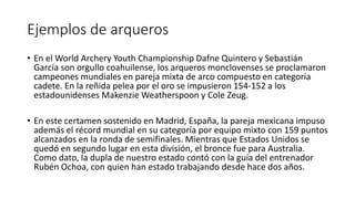 Ejemplos de arqueros
• En el World Archery Youth Championship Dafne Quintero y Sebastián
García son orgullo coahuilense, los arqueros monclovenses se proclamaron
campeones mundiales en pareja mixta de arco compuesto en categoría
cadete. En la reñida pelea por el oro se impusieron 154-152 a los
estadounidenses Makenzie Weatherspoon y Cole Zeug.
• En este certamen sostenido en Madrid, España, la pareja mexicana impuso
además el récord mundial en su categoría por equipo mixto con 159 puntos
alcanzados en la ronda de semifinales. Mientras que Estados Unidos se
quedó en segundo lugar en esta división, el bronce fue para Australia.
Como dato, la dupla de nuestro estado contó con la guía del entrenador
Rubén Ochoa, con quien han estado trabajando desde hace dos años.
 