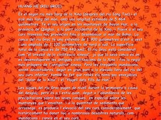 HHUUAANNGG HHEE ((RRIIUU GGRROOCC)) 
ÉÉss eell sseeggoonn rriiuu mmééss llllaarrgg ddee llaa XXiinnaa ((ddeesspprrééss ddeell rriiuu IIaanngg TTssee)) ii eell 
ssiissèè mmééss llllaarrgg ddeell mmóónn,, aammbb uunnaa lloonnggiittuudd eessttiimmaaddaa ddee 55..446644 
qquuiillòòmmeettrreess.. TTéé eell sseeuu oorriiggeenn eenn lleess mmuunnttaannyyeess ddee BBaayyaann HHaarr,, aa llaa 
pprroovvíínncciiaa ddee QQiinngghhaaii,, aa llaa ppaarrtt oocccciiddeennttaall ddee llaa XXiinnaa,, ii fflluueeiixx aa eell sseeuu 
ccuurrss ttrraavveessssaa nnoouu pprroovvíínncciieess ffiinnss aa ddeesseemmbbooccaarr aall mmaarr ddee BBoohhaaii.. LLaa 
ccoonnccaa ddeell rriiuu GGrroocc ttéé uunnaa eexxtteennssiióó ddee 11..990000 qquuiillòòmmeettrreess dd''eesstt aa ooeesstt 
ii uunnaa aammppllaaddaa ddee 11..110000 qquuiillòòmmeettrreess ddee nnoorrdd aa ssuudd.. LLaa ssuuppeerrffíícciiee 
ttoottaall ddee llaa ccoonnccaa ééss ddee 775522..444433 kkmm22.. EEll rriiuu GGrroocc eessttàà ccoonnssiiddeerraatt 
ccoomm ""eell bbrreessssooll ddee llaa cciivviilliittzzaacciioo xxiinneessaa"",, jjaa qquuee llaa sseevvaa ccoonnccaa ééss oonn 
eess ddeesseennvvoolluuppaarreenn lleess aannttiigguueess cciivviilliittzzaacciioonnss ddee llaa XXiinnaa ii ffoouu llaa rreeggiióó 
mmééss pprròòssppeerraa ddee ll''aannttiigguuiittaatt xxiinneessaa.. PPeerròò lleess ffrreeqqüüeennttss iinnuunnddaacciioonnss,, 
ssoovviinntt ddeevvaassttaaddoorreess,, ddeegguutt eenn ggrraann ppaarrtt aa llaa eelleevvaaddaa lllleerraa ddeell rriiuu ddeell 
sseeuu ccuurrss iinnffeerriioorr,, ttaammbbéé hhaa ffeett qquuee rreebbééss eellss nnoommss ppoocc eennvveejjaabblleess 
ddeell ""ddoolloorr ddee llaa XXiinnaa"" ii eell ""ffllaaggeellll ddeellss ffiillllss ddee HHaann"".. 
LLeess aaiiggüüeess ddeell rriiuu GGrroocc ppuuggeenn ddee nniivveellll dduurraanntt llaa pprriimmaavveerraa aa ccaauussaa 
ddeell ddeessggllaaçç,, ppeerròò ééss aa ll''eessttiiuu qquuaann,, ddeegguutt aa ll''aabbuunnddàànncciiaa ddee lleess 
pprreecciippiittaacciioonnss ssoobbrree lleess sseevveess ccoonnqquueess,, eenn eessppeecciiaall ssoobbrree lleess 
mmuunnttaannyyeess qquuee ll''eennvvoolltteenn,, ii aa llaa qquuaannttiittaatt ddee sseeddiimmeennttss qquuee 
aarrrroosssseeggaa,, eess pprroodduueeiixx ll''eelleevvaacciióó ddeell sseeuu ccuurrss ccoonnssiiddeerraabblleemmeenntt,, qquuee 
hhiissttòòrriiccaammeenntt hhaa ddoonnaatt lllloocc aa nnoommbbrroossooss ddeessaassttrreess nnaattuurraallss,, ccoomm 
iinnuunnddaacciioonnss ii ccaannvviiss eenn eell sseeuu ccuurrss.. 
 