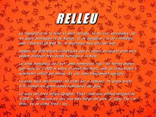 RR EE LL LL EEUU 
H La topografia de la Xina és molt variada. Hii hhaa cciinncc sseerrrraallaaddeess,, ddee 
lleess qquuaallss ddeessttaaqquueenn llaa ddee KKuunnlluunn,, llaa ddee GGaannggddiissee ii llaa ddee ll''HHiimmààllaaiiaa,, 
aammbb ll''EEvveerreesstt ((88..884488 mm)),, llaa mmuunnttaannyyaa mmééss aallttaa ddeell mmóónn.. 
SSeeggoonnss lleess ddiiffeerrèènncciieess cclliimmààttiiqquueess qquuee eess ddoonneenn eenn aaqquueesstt ggrraann ppaaííss 
ppooddeemm ddiissttiinnggiirr ttrreess zzoonneess nnaattuurraallss aa llaa XXiinnaa:: 
LLaa zzoonnaa mmoonnssòònniiccaa ddee ll''eesstt:: aammbb nnoommbbrroossooss rriiuuss ii ddee tteerrrreess ppllaanneess 
((ppeerr ssoottaa ddee 11..000000 mm ssoobbrree eell nniivveellll ddeell mmaarr)),, aammbb uunn cclliimmaa hhuummiitt oo 
sseemmiihhuummiitt iinnfflluuiitt ppeell mmoonnssóó.. ÉÉss uunnaa zzoonnaa bbààssiiccaammeenntt aaggrrííccoollaa.. 
LLaa zzoonnaa sseeccaa ddeell nnoorrooeesstt:: ddee cclliimmaa sseecc oo sseemmiisseecc,, ttéé ggrraannss pprraattss.. 
SS''hhii ttrroobbeenn lleess ggrraannss zzoonneess rraammaaddeerreess ddeell ppaaííss.. 
LLaa zzoonnaa ddeell ffrreedd aallttiippllàà QQiinngghhaaii--TTiibbeett:: aammbb uunnaa aallttiittuudd mmiittjjaannaa ddee 
44..000000 mm,, hhii nneeiixxeenn eellss ddooss rriiuuss mmééss llllaarrggss ddeell ppaaííss,, eell IIaanngg TTssee ii eell 
GGrroocc;; ééss ddee cclliimmaa ffrreedd ii sseecc.. 
 