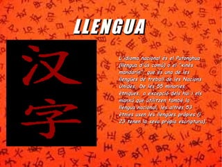 LL LL EENNGGUUAA 
L'idioma nnaacciioonnaall ééss eell PPuuttoonngghhuuaa 
((lllleenngguuaa dd''úúss ccoommúú)) oo eell ""xxiinnèèss 
mmaannddaarríínn"",, qquuee ééss uunnaa ddee lleess 
lllleennggüüeess ddee ttrreebbaallll ddee lleess NNaacciioonnss 
UUnniiddeess.. DDee lleess 5555 mmiinnoorriieess 
èèttnniiqquueess,, aa eexxcceeppcciióó ddeellss hhuuii ii eellss 
mmaannxxúú qquuee uuttiilliittzzeenn ttaammbbéé llaa 
lllleenngguuaa nnaacciioonnaall,, lleess aallttrreess 5533 
èèttnniieess uusseenn lleess lllleennggüüeess pprròòppiieess ((ii 
2233 tteenneenn llaa sseevvaa pprròòppiiaa eessccrriippttuurraa)).. 
 