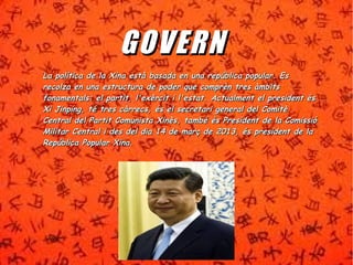 GGOOVV EE RRNN 
La política de la Xina està basada en una rreeppúúbblliiccaa ppooppuullaarr.. EEss 
rreeccoollzzaa eenn uunnaa eessttrruuccttuurraa ddee ppooddeerr qquuee ccoommpprrèènn ttrreess ààmmbbiittss 
ffoonnaammeennttaallss:: eell ppaarrttiitt,, ll''eexxèèrrcciitt ii ll''eessttaatt.. AAccttuuaallmmeenntt eell pprreessiiddeenntt ééss 
XXii JJiinnppiinngg,, ttéé ttrreess ccààrrrreeccss,, ééss eell sseeccrreettaarrii ggeenneerraall ddeell CCoommiittèè 
CCeennttrraall ddeell PPaarrttiitt CCoommuunniissttaa XXiinnèèss,, ttaammbbéé ééss PPrreessiiddeenntt ddee llaa CCoommiissssiióó 
MMiilliittaarr CCeennttrraall ii ddeess ddeell ddiiaa 1144 ddee mmaarrçç ddee 22001133,, ééss pprreessiiddeenntt ddee llaa 
RReeppúúbblliiccaa PPooppuullaarr XXiinnaa.. 
 