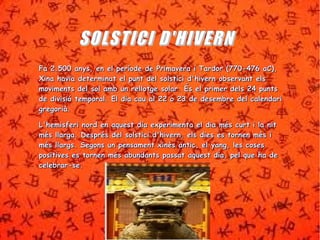 SSOOLLSSTTIICCII DD''HHIIVVEERRNN 
FFaa 22..550000 aannyyss,, eenn eell ppeerrííooddee ddee PPrriimmaavveerraa ii TTaarrddoorr ((777700--447766 aaCC)),, 
XXiinnaa hhaavviiaa ddeetteerrmmiinnaatt eell ppuunntt ddeell ssoollssttiiccii dd''hhiivveerrnn oobbsseerrvvaanntt eellss 
mmoovviimmeennttss ddeell ssooll aammbb uunn rreelllloottggee ssoollaarr.. ÉÉss eell pprriimmeerr ddeellss 2244 ppuunnttss 
ddee ddiivviissiióó tteemmppoorraall.. EEll ddiiaa ccaauu aall 2222 oo 2233 ddee ddeesseemmbbrree ddeell ccaalleennddaarrii 
ggrreeggoorriiàà.. 
LL''hheemmiissffeerrii nnoorrdd eenn aaqquueesstt ddiiaa eexxppeerriimmeennttaa eell ddiiaa mmééss ccuurrtt ii llaa nniitt 
mmééss llllaarrggaa.. DDeesspprrééss ddeell ssoollssttiiccii dd''hhiivveerrnn,, eellss ddiieess eess ttoorrnneenn mmééss ii 
mmééss llllaarrggss.. SSeeggoonnss uunn ppeennssaammeenntt xxiinnèèss aannttiicc,, eell yyaanngg,, lleess ccoosseess 
ppoossiittiivveess eess ttoorrnneenn mmééss aabbuunnddaannttss ppaassssaatt aaqquueesstt ddiiaa,, ppeell qquuee hhaa ddee 
cceelleebbrraarr--ssee.. 
 