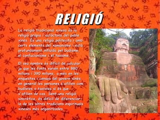 RREE LL IIGGIIÓÓ 
La religió ttrraaddiicciioonnaall xxiinneessaa ééss llaa 
rreelliiggiióó pprròòppiiaa ii aauuttòòccttoonnaa ddeell ppoobbllee 
xxiinnèèss.. ÉÉss uunnaa rreelliiggiióó ppoolliitteeiissttaa ii aammbb 
cceerrttss eelleemmeennttss ddeell xxaammaanniissmmee ii eessttàà 
pprrooffuunnddaammeenntt iinnfflluuïïddaa ppeell bbuuddiissmmee,, 
eell ccoonnffuucciiaanniissmmee ii eell ttaaooiissmmee.. 
EEll sseeuu nnoommbbrree ééss ddiiffíícciill ddee ccaallccuullaarr 
jjaa qquuee lleess ffoonnttss vvaarriieenn eennttrree 888800 
mmiilliioonnss ii 339900 mmiilliioonnss,, aa mmééss eenn lleess 
eennqquueesstteess ii cceennssooss ddeell ggoovveerrnn xxiinnèèss 
eenn ggeenneerraall lleess ppeerrssoonneess ss''aaffiilliieenn ccoomm 
bbuuddiisstteess oo ttaaooiisstteess ssii ééss qquuee 
ss''aaffiilliieenn ddee ccaass.. SSeenntt uunnaa rreelliiggiióó 
ssiinnccrrèèttiiccaa,, ééss ddiiffíícciill ddee ddiiffeerreenncciiaarr-- 
llaa ddee lleess aallttrreess ttrraaddiicciioonnss eessppiirriittuuaallss 
xxiinneesseess mmééss oorrggaanniittzzaaddeess.. 
 
