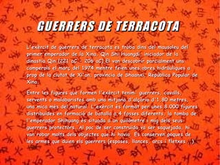 GGUUEERRRREERRSS DDEE TTEERRRRAACCOOTTAA 
LL''eexxèèrrcciitt ddee gguueerrrreerrss ddee tteerrrraaccoottaa eess ttrroobbaa ddiinnss ddeell mmaauussoolleeuu ddeell 
pprriimmeerr eemmppeerraaddoorr ddee llaa XXiinnaa,, QQiinn SShhii HHuuaannggddii,, iinniicciiaaddoorr ddee llaa 
ddiinnaassttiiaa QQiinn ((222211 aaCC -- 220066 aaCC)) EEll vvaann ddeessccoobbrriirr ppaarrcciiaallmmeenntt uunnss 
ccaammppeerroollss eell mmaarrçç ddeell 11997744 mmeennttrree ffeeiieenn uunneess oobbrreess hhiiddrrààuulliiqquueess aa 
pprroopp ddee llaa cciiuuttaatt ddee XXii''aann,, pprroovvíínncciiaa ddee SShhaaaannxxii,, RReeppúúbblliiccaa PPooppuullaarr ddee 
XXiinnaa.. 
EEnnttrree lleess ffiigguurreess qquuee ffoorrmmeenn ll''eexxèèrrcciitt tteenniimm:: gguueerrrreerrss,, ccaavvaallllss,, 
sseerrvveennttss oo mmaallaabbaarriisstteess aammbb uunnaa mmiittjjaannaa dd''aallççààrriiaa dd''11,,8800 mmeettrreess,, 
uunnaa mmiiccaa mmééss ddeell nnaattuurraall.. LL''eexxèèrrcciitt ééss ffoorrmmaatt ppeerr uunneess 88..000000 ffiigguurreess 
ddiissttrriibbuuïïddeess eenn ffoorrmmaacciióó ddee bbaattaallllaa aa 44 ffoosssseess ddiiffeerreennttss,, llaa ttoommbbaa ddee 
ll''eemmppeerraaddoorr SShhiihhuuaanngg ééss ssiittuuaaddaa aa uunn qquuiillòòmmeettrree ii mmiigg ddeellss sseeuuss 
gguueerrrreerrss pprrootteeccttoorrss.. AAll ppoocc ddee sseerr ccoonnssttrruuïïddaa vvaa sseerr ssaaqquueejjaaddaa,, hhii 
vvaann rroobbaarr mmoollttss ddeellss oobbjjeecctteess qquuee hhii hhaavviiaa.. EEss ccoonnsseerrvveenn ppooqquueess ddee 
lleess aarrmmeess qquuee dduuiieenn eellss gguueerrrreerrss ((eessppaasseess,, llllaanncceess,, aarrccss ii fflleettxxeess......)).. 
 