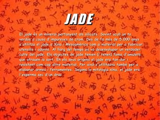 JJ AADDEE 
So El jade és un mineral pertanyent als silicats. Sovviinntt aaccuullll uunn ttoo 
vveerrddóóss aa ccaauussaa dd''iimmppuurreesseess ddee ccrroomm.. DDeess ddee ffaa mmééss ddee 55..000000 aannyyss 
ss''uuttiilliittzzaa eell jjaaddee aa XXiinnaa ii MMeessooaammèèrriiccaa ccoomm aa mmaatteerriiaall ppeerr aa ffaabbrriiccaarr 
uutteennssiilliiss ii aaddoorrnnss.. AAll llllaarrgg ddeell tteemmppss eess vvaa ddeesseennvvoolluuppaarr uunn vveerrddaaddeerr 
ccuullttee ddeell jjaaddee.. EEllss oobbjjeecctteess ddee jjaaddee tteenniieenn ((ii tteenneenn)) ffaammaa dd''aammuulleettss 
qquuee aattrraauueenn llaa ssoorrtt.. EEnn eellss sseeuuss oorrííggeennss eell jjaaddee eerraa ttaann dduurr ii 
rreessiisstteenntt ccoomm ccaapp aallttrree mmaatteerriiaall.. PPeerr aaiixxòò ss''uuttiilliittzzaavvaa ttaammbbéé ppeerr aa 
eellaabboorraarr aarrmmeess ii ffeerrrraammeenntteess.. SSeeggoonnss llaa mmiittoollooggiiaa xxiinnaa,, eell jjaaddee eerraa 
ll''eessppeerrmmaa sseecc dd''uunn ddrraacc 
 