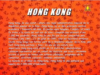 HHOONNGG KKOONNGG 
HHoonngg KKoonngg,, ééss uunnaa cciiuuttaatt ii aallhhoorraa uunnaa rreeggiióó aaddmmiinniissttrraattiivvaa eessppeecciiaall ddee llaa 
RReeppúúbblliiccaa ppooppuullaarr ddee llaa XXiinnaa.. HHoonngg KKoonngg,, ééss uunn ddeellss pprriinncciippaallss cceennttrreess 
eeccoonnòòmmiiccss ii ffiinnaanncceerrss ddeell mmóónn.. EEss ppaarrlleenn dduueess lllleennggüüeess,, ll''aannggllèèss ii eell xxiinnèèss.. 
EEss ttrroobbaa aa llaa ccoossttaa ddeell ssuudd--eesstt ddee XXiinnaa ii ccoommpprrèènn uunnaa eexxtteennssiióó dd''uunnss 
11..000000 kkmm qquuaaddrraattss.. HHoonngg KKoonngg ééss uunnaa iillllaa qquuee vvaa sseerr ccoonnqquueerriiddaa ppeellss 
bbrriittàànniiccss ll''aannyy 11884411.. LL''11 ddee jjuulliiooll ddee 11999977,, ttoottss eellss tteerrrriittoorriiss bbrriittàànniiccss 
((iinnccllòòss HHoonngg KKoonngg)) vvaann ffoorrmmaarr ppaarrtt ddee llaa RReeppúúbblliiccaa ppooppuullaarr ddee llaa XXiinnaa,, ppeerr 
ttaanntt HHoonngg KKoonngg ppeerrttaannyy aa XXiinnaa ii ééss uunnaa ddee lleess cciiuuttaattss mmééss 
iimmppoorrttaannttss..HHoonngg KKoonngg eessttàà ddiivviiddiitt eenn 1188 ddiissttrriicctteess aaddmmiinniissttrraattiiuuss,, 
ccaaddaassccuunn rreepprreesseennttaatt ppeerr uunn ccoonnsseellll ddeell ddiissttrriiccttee qquuee aavviissaa ii rreeccoommaannaa 
aacccciioonnss aall ggoovveerrnn eenn tteemmeess ccoomm mmiilllloorreess ppúúbblliiqquueess,, pprrooggrraammeess ddee llaa 
ccoommuunniittaatt,, aaccttiivviittaattss ccuullttuurraallss ii mmiilllloorreess aammbbiieennttaallss.. 
LLaa mmoonneeddaa ééss eell ddòòllaarr ddee HHoonngg KKoonngg.. HHoonngg KKoonngg ttéé uunnaa ppoobbllaacciióó qquuee 
ssuuppeerraa eellss 77..000000..000000 dd''hhaabbiittaannttss.. 
 