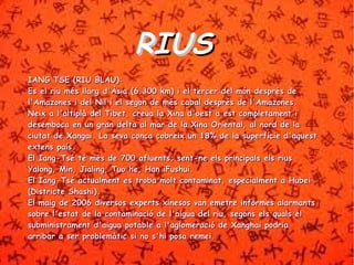 RRIIUUSS 
IIAANNGG TTSSEE ((RRIIUU BBLLAAUU)):: 
EEss eell rriiuu mmééss llllaarrgg dd''ÀÀssiiaa ((66..330000 kkmm)) ii eell tteerrcceerr ddeell mmóónn ddeesspprrééss ddee 
ll''AAmmaazzoonneess ii ddeell NNiill ii eell sseeggoonn ddee mmééss ccaabbaall ddeesspprrééss ddee ll''AAmmaazzoonneess.. 
NNeeiixx aa ll''aallttiippllàà ddeell TTiibbeett,, ccrreeuuaa llaa XXiinnaa dd''ooeesstt aa eesstt ccoommpplleettaammeenntt ii 
ddeesseemmbbooccaa eenn uunn ggrraann ddeellttaa aall mmaarr ddee llaa XXiinnaa OOrriieennttaall,, aall nnoorrdd ddee llaa 
cciiuuttaatt ddee XXaannggaaii.. LLaa sseevvaa ccoonnccaa ccoobbrreeiixx uunn 1188%% ddee llaa ssuuppeerrffíícciiee dd''aaqquueesstt 
eexxtteennss ppaaííss.. 
EEll IIaanngg--TTsséé ttéé mmééss ddee 770000 aafflluueennttss;; sseenntt--nnee eellss pprriinncciippaallss eellss rriiuuss 
YYaalloonngg,, MMiinn,, JJiiaalliinngg,, TTuuoo hhee,, HHaann iiFFuusshhuuii.. 
EEll IIaanngg--TTsséé aaccttuuaallmmeenntt eess ttrroobbaa mmoolltt ccoonnttaammiinnaatt,, eessppeecciiaallmmeenntt aa HHuubbeeii 
((DDiissttrriiccttee SShhaasshhii)).. 
EEll mmaaiigg ddee 22000066 ddiivveerrssooss eexxppeerrttss xxiinneessooss vvaann eemmeettrree iinnffoorrmmeess aallaarrmmaannttss 
ssoobbrree ll''eessttaatt ddee llaa ccoonnttaammiinnaacciióó ddee ll''aaiigguuaa ddeell rriiuu,, sseeggoonnss eellss qquuaallss eell 
ssuubbmmiinniissttrraammeenntt dd''aaiigguuaa ppoottaabbllee aa ll''aagglloommeerraacciióó ddee XXaanngghhaaii ppooddrriiaa 
aarrrriibbaarr aa sseerr pprroobblleemmààttiicc ssii nnoo ss''hhii ppoossaa rreemmeeii.. 
 