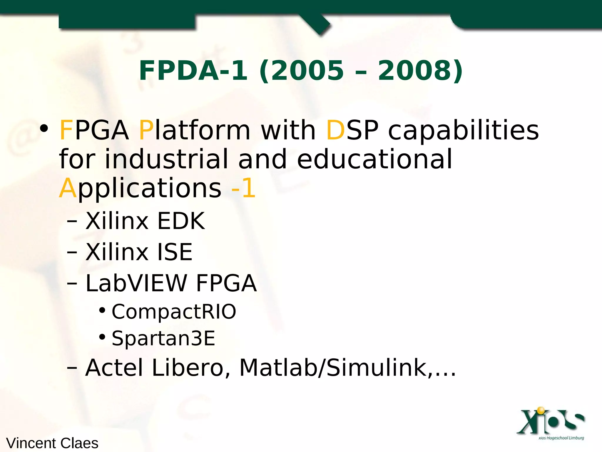 FPDA-1 (2005 – 2008)

    • FPGA Platform with DSP capabilities
      for industrial and educational
      Applications -1
        – Xilinx EDK
        – Xilinx ISE
        – LabVIEW FPGA
            • CompactRIO
            • Spartan3E
        – Actel Libero, Matlab/Simulink,…


Vincent Claes
 