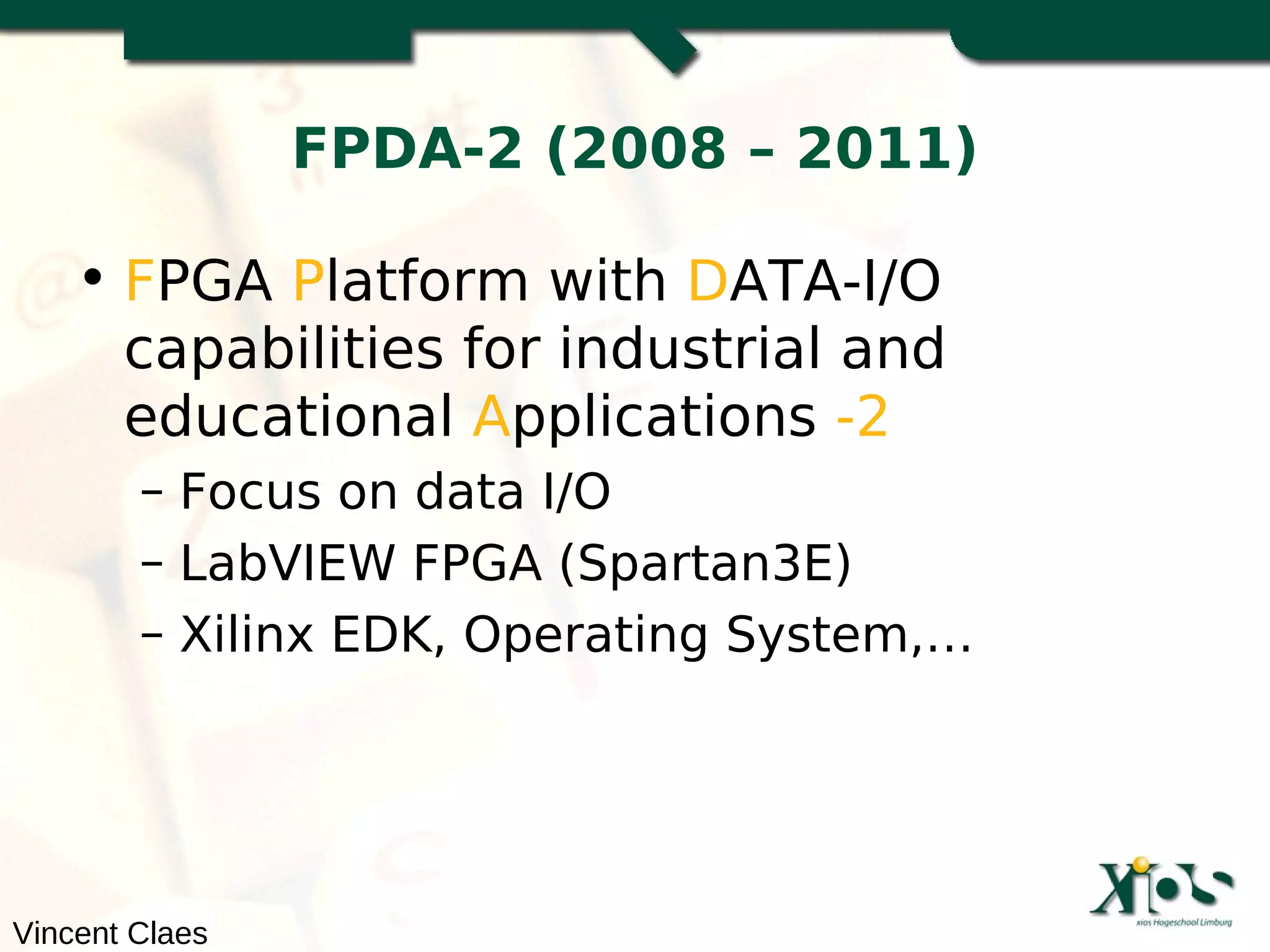 FPDA-2 (2008 – 2011)

    • FPGA Platform with DATA-I/O
      capabilities for industrial and
      educational Applications -2
        – Focus on data I/O
        – LabVIEW FPGA (Spartan3E)
        – Xilinx EDK, Operating System,…




Vincent Claes
 