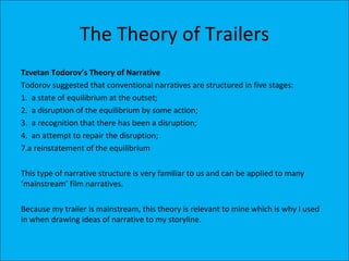 The Theory of Trailers
Tzvetan Todorov’s Theory of Narrative
Todorov suggested that conventional narratives are structured in five stages:
1. a state of equilibrium at the outset;
2. a disruption of the equilibrium by some action;
3. a recognition that there has been a disruption;
4. an attempt to repair the disruption;
7.a reinstatement of the equilibrium

This type of narrative structure is very familiar to us and can be applied to many
‘mainstream’ film narratives.

Because my trailer is mainstream, this theory is relevant to mine which is why I used
in when drawing ideas of narrative to my storyline.
 