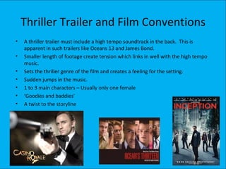 Thriller Trailer and Film Conventions
•   A thriller trailer must include a high tempo soundtrack in the back. This is
    apparent in such trailers like Oceans 13 and James Bond.
•   Smaller length of footage create tension which links in well with the high tempo
    music.
•   Sets the thriller genre of the film and creates a feeling for the setting.
•   Sudden jumps in the music.
•   1 to 3 main characters – Usually only one female
•   ‘Goodies and baddies’
•   A twist to the storyline
 