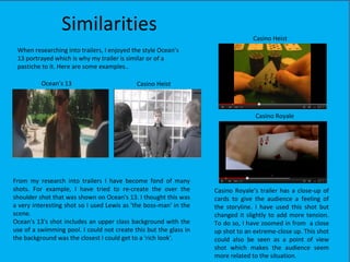 Similarities                                                   Casino Heist
 When researching into trailers, I enjoyed the style Ocean’s
 13 portrayed which is why my trailer is similar or of a
 pastiche to it. Here are some examples..

          Ocean’s 13                        Casino Heist



                                                                                 Casino Royale




From my research into trailers I have become fond of many
shots. For example, I have tried to re-create the over the         Casino Royale’s trailer has a close-up of
shoulder shot that was shown on Ocean's 13. I thought this was     cards to give the audience a feeling of
a very interesting shot so I used Lewis as 'the boss-man' in the   the storyline. I have used this shot but
scene.                                                             changed it slightly to add more tension.
Ocean's 13's shot includes an upper class background with the      To do so, I have zoomed in from a close
use of a swimming pool. I could not create this but the glass in   up shot to an extreme-close up. This shot
the background was the closest I could get to a 'rich look'.       could also be seen as a point of view
                                                                   shot which makes the audience seem
                                                                   more related to the situation.
 