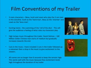 Film Conventions of my Trailer
•   3 main characters – Beau, Scott and Lewis who play the 3 con men
    in the storyline. Scott as the ‘hard-man’, Beau as the ‘charmer’ and
    Lewis as the ‘boss-man’.

•   Exciting twists - the scamming of the ‘roll of the dice’. This will
    give the audience a feeling of what roles my characters play

•   High tempo music throughout the trailer. David Holmes – 160
    Million Dollar Chinese man starts of medium but gradually
    increases towards the end.

•   Cuts in the music. I have included 2 cuts in the trailer followed up
    a voiceover then a drop in the music to give excitement to the
    viewers.

•   All scenes are no longer than 6 seconds to keep the tension high.
    This works well with the music because they excitement levels
    high throughout the duration of my trailer.
 