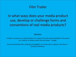 Film Trailer

   In what ways does your media product
     use, develop or challenge forms and
    conventions of real media products?

                                          Definitions

‘A trailer or preview is an advertisement for a feature film that will be exhibited in the future
                    at a cinema, on whose screen they are shown’ - Google

 ‘A short promotional film composed of highlights of a movie due to release in the future’ -
                                  Dictionary definition
 