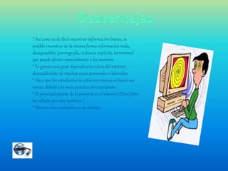 * Así como es de fácil encontrar información buena, es
posible encontrar de la misma forma información mala,
desagradable (pornografía, violencia explícita, terrorismo)
que puede afectar especialmente a los menores.
* Te genera una gran dependencia o vicio del internet,
descuidándote de muchas cosas personales o laborales.
* Hace que los estudiantes se esfuercen menos en hacer sus
tareas, debido a la mala práctica del copy/paste.
* El principal puente de la piratería es el internet (Elton John
ha saltado por esto también, )
* Distrae a los empleados en su trabajo.
 