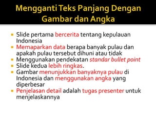  Slide pertama bercerita tentang kepulauan
Indonesia
 Memaparkan data berapa banyak pulau dan
apakah pulau tersebut dihuni atau tidak
 Menggunakan pendekatan standar bullet point
 Slide kedua lebih ringkas.
 Gambar menunjukkan banyaknya pulau di
Indonesia dan menggunakan angka yang
diperbesar
 Penjelasan detail adalah tugas presenter untuk
menjelaskannya
 