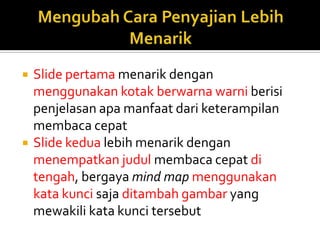  Slide pertama menarik dengan
menggunakan kotak berwarna warni berisi
penjelasan apa manfaat dari keterampilan
membaca cepat
 Slide kedua lebih menarik dengan
menempatkan judul membaca cepat di
tengah, bergaya mind map menggunakan
kata kunci saja ditambah gambar yang
mewakili kata kunci tersebut
 