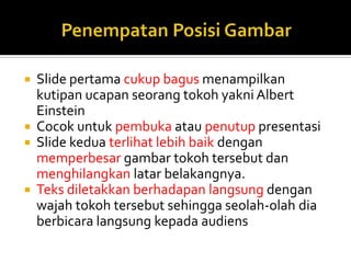  Slide pertama cukup bagus menampilkan
kutipan ucapan seorang tokoh yakni Albert
Einstein
 Cocok untuk pembuka atau penutup presentasi
 Slide kedua terlihat lebih baik dengan
memperbesar gambar tokoh tersebut dan
menghilangkan latar belakangnya.
 Teks diletakkan berhadapan langsung dengan
wajah tokoh tersebut sehingga seolah-olah dia
berbicara langsung kepada audiens
 