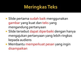  Slide pertama sudah baik menggunakan
gambar yang kuat dan teks yang
mengandung pertanyaan
 Slide tersebut dapat diperbaiki dengan hanya
mengajukan pertanyaan yang lebih ringkas
kepada audiens
 Membantu memperkuat pesan yang ingin
disampaikan
 