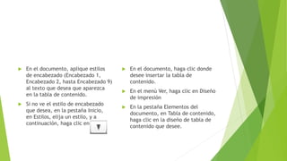  En el documento, aplique estilos
de encabezado (Encabezado 1,
Encabezado 2, hasta Encabezado 9)
al texto que desea que aparezca
en la tabla de contenido.
 Si no ve el estilo de encabezado
que desea, en la pestaña Inicio,
en Estilos, elija un estilo, y a
continuación, haga clic en
 En el documento, haga clic donde
desee insertar la tabla de
contenido.
 En el menú Ver, haga clic en Diseño
de impresión
 En la pestaña Elementos del
documento, en Tabla de contenido,
haga clic en la diseño de tabla de
contenido que desee.
 