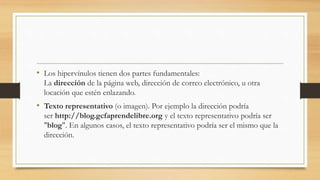 • Los hipervínulos tienen dos partes fundamentales:
La dirección de la página web, dirección de correo electrónico, u otra
locación que estén enlazando.
• Texto representativo (o imagen). Por ejemplo la dirección podría
ser http://blog.gcfaprendelibre.org y el texto representativo podría ser
"blog". En algunos casos, el texto representativo podría ser el mismo que la
dirección.
 