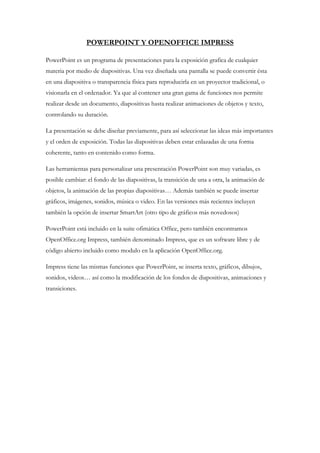 POWERPOINT Y OPENOFFICE IMPRESS
PowerPoint es un programa de presentaciones para la exposición grafica de cualquier
materia por medio de diapositivas. Una vez diseñada una pantalla se puede convertir ésta
en una diapositiva o transparencia física para reproducirla en un proyector tradicional, o
visionarla en el ordenador. Ya que al contener una gran gama de funciones nos permite
realizar desde un documento, diapositivas hasta realizar animaciones de objetos y texto,
controlando su duración.
La presentación se debe diseñar previamente, para así seleccionar las ideas más importantes
y el orden de exposición. Todas las diapositivas deben estar enlazadas de una forma
coherente, tanto en contenido como forma.
Las herramientas para personalizar una presentación PowerPoint son muy variadas, es
posible cambiar: el fondo de las diapositivas, la transición de una a otra, la animación de
objetos, la animación de las propias diapositivas… Además también se puede insertar
gráficos, imágenes, sonidos, música o video. En las versiones más recientes incluyen
también la opción de insertar SmartArt (otro tipo de gráficos más novedosos)
PowerPoint está incluido en la suite ofimática Office, pero también encontramos
OpenOffice.org Impress, también denominado Impress, que es un software libre y de
código abierto incluido como modulo en la aplicación OpenOffice.org.
Impress tiene las mismas funciones que PowerPoint, se inserta texto, gráficos, dibujos,
sonidos, videos… así como la modificación de los fondos de diapositivas, animaciones y
transiciones.
