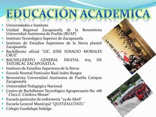  Universidades e Instituto
 Unidad Regional Zacapoaxtla de la Benemérita
Universidad Autónoma de Puebla (BUAP)
 Instituto Tecnológico Superior de Zacapoaxtla
 Instituto de Estudios Superiores de la Sierra plantel
Zacapoaxtla
 Bachillerato oficial "LIC. JOSE IGNACIO MORALES
CRUZ"
 BACHILLERATO GENERAL DIGITAL #25 DE
TATOXCAC ZACAPOAXTLA.
 Instituto de Estudios Superiores de la Sierra
 Escuela Normal Particular Raúl Isidro Burgos
 Benemérita Universidad Autónoma de Puebla Campus
Zacapoaxtla
 Universidad Pedagógica Nacional
 Centro de Bachillerato Tecnológico Agropecuario No. 168
" Clara Z. Córdova Moran"
 Escuela particular de enfermería "25 de Abril"
 Escuela General Municipal "QUETZALCÓATL"
 Colegio Guadalupe hidalgo
 