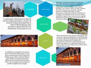 GASTRONOMIA
alimentos: Se elaboran antojitos propiamente
regionales como son: los tlayoyos, molotes,
quesadillas de flor de calabaza, mole aguado o
chilpozonte, o sea de cualquier carne (pollo,
guajolote, res o cerdo). Dulces: de higo, calabaza
de castilla, frutas secas, macarrón, cocadas,
gaznate, membrillo, piloncillo, cocadas,
palanquetas y pepitorias. Bebidas: Las bebidas de
la región y de la ciudad son los vinos de naranja,
membrillo, capulín, anís, manzana y uno especial
elaborado a base de yerbas con toronjil, recibe el
nombre de yolixpa.
CULTURA
ARQUITECTURA
La parroquia Lateranense se ubica al
este de la plaza principal, o zócalo. Al
oeste de la plaza principal está el
Palacio Municipal que data
de 1890.La iglesia del Señor de
Nahuixesta, construida en 1775
MUSEOS
Museo Histórico de Sitio llamado "Xolapalcali" que
cuenta con objetos prehispánicos de los habitantes
de antaño, además de fotografías de algunos de los
personajes distinguidos de la población y
documentos varios sobre su participación en la
Revolución Mexicana, y artesanías propias de la
región, además de una réplica de una choza nahua
y un altar de muertos,
BIBLIOTECAS
La biblioteca municipal se encuentra
dentro del Palacio Municipal, con una
placa conmemorativa de la visita de la
célebre poeta chilena Gabriela Mistral,
quien dedicó su propia poesía para
hablar de la exclusión educativa de la
niñez y de la marginación social de los
pueblos indígenas de la región.
 