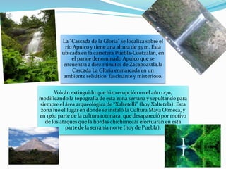 La "Cascada de la Gloria" se localiza sobre el
río Apulco y tiene una altura de 35 m. Está
ubicada en la carretera Puebla-Cuetzalan, en
el paraje denominado Apulco que se
encuentra a diez minutos de Zacapoaxtla.la
Cascada La Gloria enmarcada en un
ambiente selvático, fascinante y misterioso.
Volcán extinguido que hizo erupción en el año 1270,
modificando la topografía de esta zona serrana y sepultando para
siempre el área arqueológica de “Xaltetelli” (hoy Xaltetela); Esta
zona fue el lugar en donde se instaló la Cultura Maya Olmeca, y
en 1360 parte de la cultura totonaca, que desapareció por motivo
de los ataques que la hordas chichimecas efectuaran en esta
parte de la serranía norte (hoy de Puebla).
 