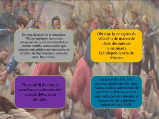 En 1524, después de la conquista,
Tlatlauhquitepec (junto con
Zacapoaxtla) quedó encomendado a
Jacinto Portillo, conquistador que
después sería misionero minoritario de
la Orden de San Francisco, conocido
como fray Cintos..
Zacapoaxtla tendría su
primera iglesia en 1576, muy
rústica, bajo la advocación de
san Pedro. Más tarde sería
sustituida por otra durante el
transcurso de la primera
mitad del siglo XVII.
Obtiene la categoría de
villa el 11 de marzo de
1826, después de
consumada
la Independencia de
México
El 1 de abril de 1835 se
convierte en cabecera del
partido del mismo
nombre.
 