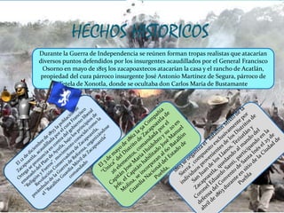 HECHOS HISTORICOS
Durante la Guerra de Independencia se reúnen forman tropas realistas que atacarían
diversos puntos defendidos por los insurgentes acaudillados por el General Francisco
Osorno en mayo de 1815 los zacapoaxtecos atacarían la casa y el rancho de Acatlán,
propiedad del cura párroco insurgente José Antonio Martínez de Segura, párroco de
Tetela de Xonotla, donde se ocultaba don Carlos María de Bustamante
 