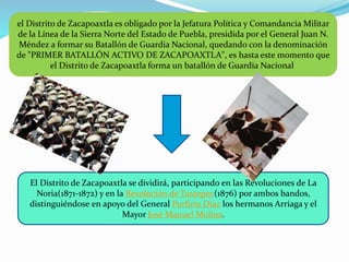 el Distrito de Zacapoaxtla es obligado por la Jefatura Política y Comandancia Militar
de la Línea de la Sierra Norte del Estado de Puebla, presidida por el General Juan N.
Méndez a formar su Batallón de Guardia Nacional, quedando con la denominación
de "PRIMER BATALLÓN ACTIVO DE ZACAPOAXTLA", es hasta este momento que
el Distrito de Zacapoaxtla forma un batallón de Guardia Nacional
El Distrito de Zacapoaxtla se dividirá, participando en las Revoluciones de La
Noria(1871-1872) y en la Revolución de Tuxtepec(1876) por ambos bandos,
distinguiéndose en apoyo del General Porfirio Díaz los hermanos Arriaga y el
Mayor José Manuel Molina.
 
