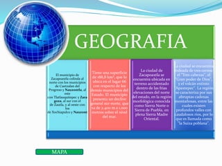 GEOGRAFIA
El municipio de
Zacapoaxtla colinda al
norte con los municipios
de Cuetzalan del
Progreso y Nauzontla, al
este
con Tlatlauquitepec y Zara
goza, al sur con el
de Zautla, y al oeste con
los
de Xochiapulco y Nauzont
.
Tiene una superficie
de 188,8 km², que lo
ubica en el lugar 66
con respecto de los
demás municipios del
Estado. El municipio
presenta un declive
general sur-norte, que
va de 2.400 m a 1.000
metros sobre el nivel
del mar.
La ciudad de
Zacapoaxtla se
encuentra ubicada en
terreno accidentado
dentro de las frías
elevaciones del norte
del estado, en la región
morfológica conocida
como Sierra Norte o
Sierra de Puebla, en
plena Sierra Madre
Oriental.
La ciudad se encuentra
rodeada de tres cerros:
el "Tres cabezas", el
"Gran poder de Dios",
y el volcán extinto
"Apaxtepec". La región
se caracteriza por sus
abruptas cadenas
montañosas, entre las
cuales existen
profundos valles con
caudalosos ríos, por lo
que es llamada como
"la Suiza poblana".
MAPA
 