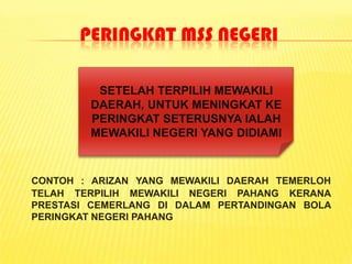 PERINGKAT MSS NEGERI

         SETELAH TERPILIH MEWAKILI
        DAERAH, UNTUK MENINGKAT KE
        PERINGKAT SETERUSNYA IALAH
        MEWAKILI NEGERI YANG DIDIAMI



CONTOH : ARIZAN YANG MEWAKILI DAERAH TEMERLOH
TELAH TERPILIH MEWAKILI NEGERI PAHANG KERANA
PRESTASI CEMERLANG DI DALAM PERTANDINGAN BOLA
PERINGKAT NEGERI PAHANG
 