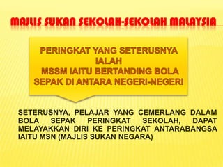 MAJLIS SUKAN SEKOLAH-SEKOLAH MALAYSIA




 SETERUSNYA, PELAJAR YANG CEMERLANG DALAM
 BOLA    SEPAK    PERINGKAT  SEKOLAH, DAPAT
 MELAYAKKAN DIRI KE PERINGKAT ANTARABANGSA
 IAITU MSN (MAJLIS SUKAN NEGARA)
 