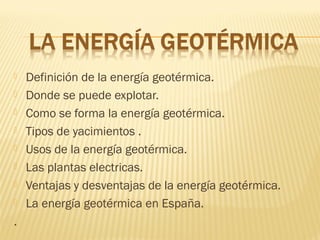  Definición de la energía geotérmica.
 Donde se puede explotar.
 Como se forma la energía geotérmica.
 Tipos de yacimientos .
 Usos de la energía geotérmica.
 Las plantas electricas.
 Ventajas y desventajas de la energía geotérmica.
 La energía geotérmica en España.
.
 
