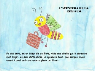 Fa uns anys, en un camp ple de flors, vivia una abella que li agradava
molt llegir, es deia ZUM-ZUM. Li agradava tant, que sempre anava
amunt i avall amb una maleta plena de llibres.
L’AVENTURA DE LA
ZUM-ZUM
 