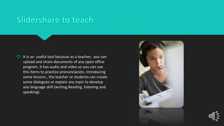 Slidershare to teach
 It is an useful tool because as a teacher, you can
upload and share documents of any open office
program, it has audio and video so you can use
this ítems to practice pronunciación, introducing
some lessons , the teacher or students can create
some dialogues or explain any topic to develop
any language skill (writing,Reading, listening and
speaking).
 