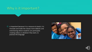 Why is it important?
 is important because it is a resource to teach, it is
innovate and make the classes more didactic and
entertaining where students can participate
creating videos or whatever they want, to
practice the language
 