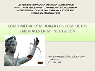 UNIVERSIDAD PEDAGOGICA EXPERIMENTAL LIBERTADOR
   INSTITUTO DE MEJORAMIENTO PROFESIONAL DEL MAGISTERIO
      COORDINACIÓN LOCAL DE INVESTIGACIÓN Y POSTGRADO
                 NÚCLEO ACADÉMICO MÉRIDA




COMO MEDIAR Y MEJORAR LOS COMFLICTOS
    LABORALES EN MI INSTITUCIÓN




                               PARTICIPANTE: JIMÉNEZ DÁVILA MARY
                               ZULEYMA
                               CI: 11461674
 